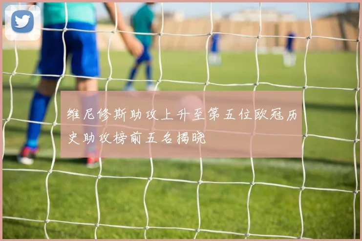 维尼修斯助攻上升至第五位欧冠历史助攻榜前五名揭晓
