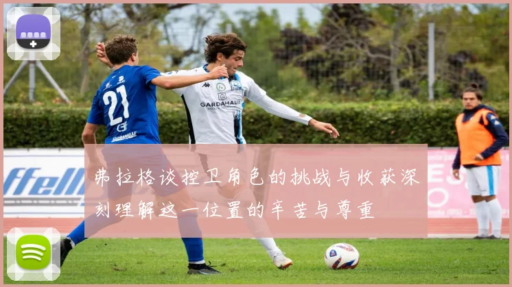 弗拉格谈控卫角色的挑战与收获深刻理解这一位置的辛苦与尊重