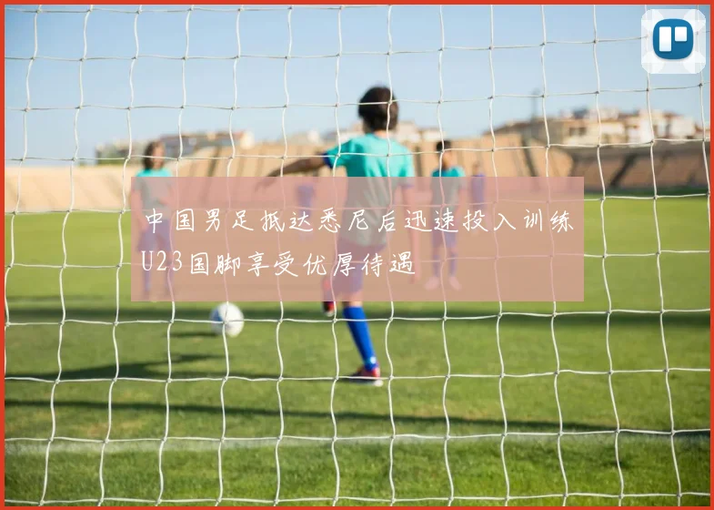 中国男足抵达悉尼后迅速投入训练U23国脚享受优厚待遇