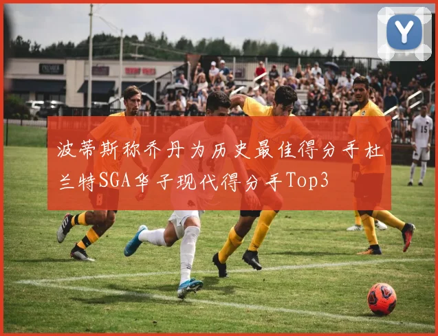 波蒂斯称乔丹为历史最佳得分手杜兰特SGA华子现代得分手Top3