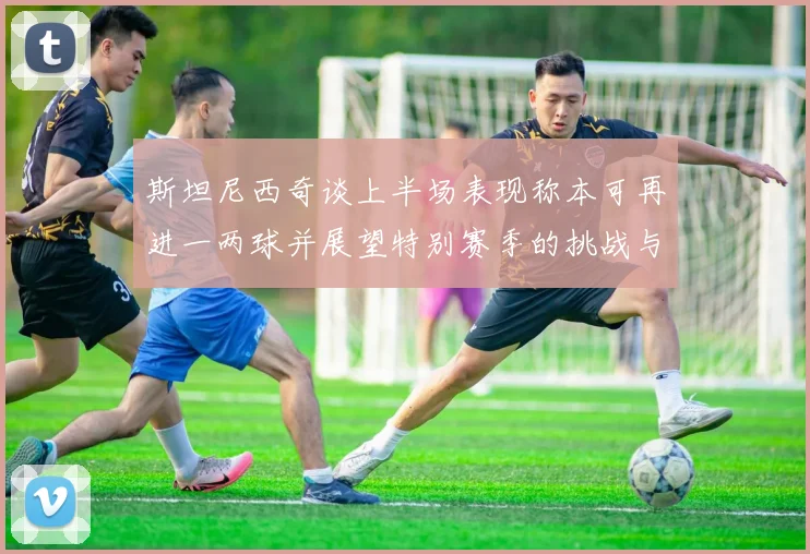 斯坦尼西奇谈上半场表现称本可再进一两球并展望特别赛季的挑战与机遇