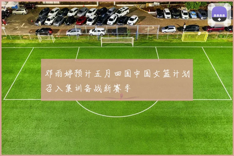 邓雨婷预计五月回国中国女篮计划召入集训备战新赛季