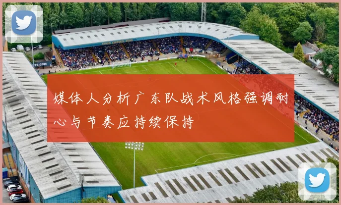 媒体人分析广东队战术风格强调耐心与节奏应持续保持
