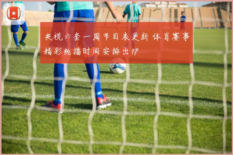 央视六套一周节目表更新 体育赛事精彩轮播时间安排出炉