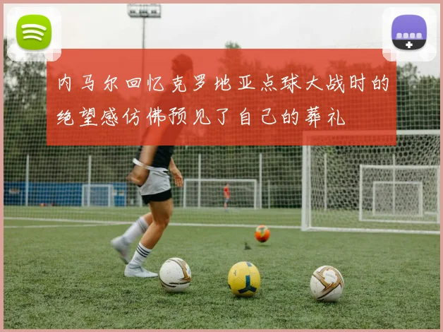 内马尔回忆克罗地亚点球大战时的绝望感仿佛预见了自己的葬礼