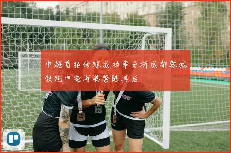 中超首轮传球成功率分析成都蓉城领跑申花海港紧随其后
