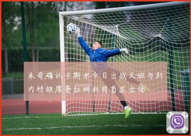 米奇确认卡斯尔今日出战文班与科内特缺席普拉姆利将首发出场