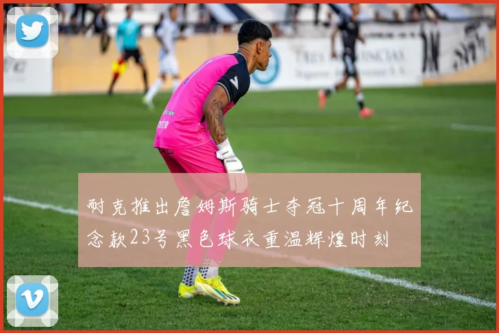 耐克推出詹姆斯骑士夺冠十周年纪念款23号黑色球衣重温辉煌时刻