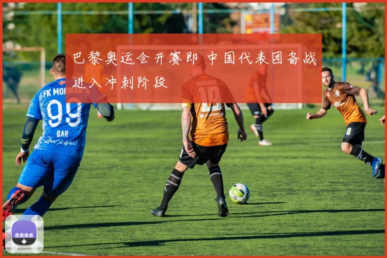 巴黎奥运会开赛即 中国代表团备战进入冲刺阶段