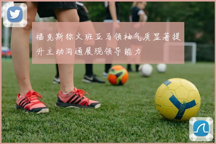 福克斯称文班亚马领袖气质显著提升主动沟通展现领导能力