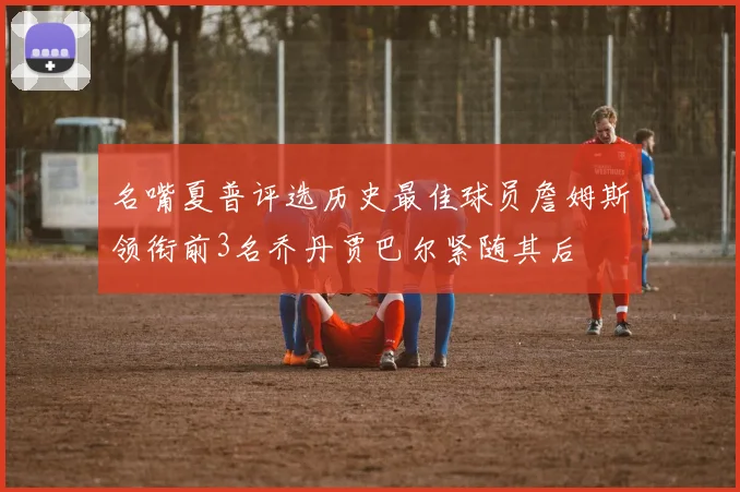 名嘴夏普评选历史最佳球员詹姆斯领衔前3名乔丹贾巴尔紧随其后