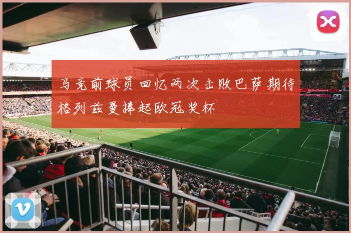 马竞前球员回忆两次击败巴萨期待格列兹曼捧起欧冠奖杯