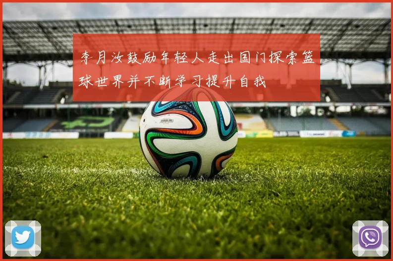 李月汝鼓励年轻人走出国门探索篮球世界并不断学习提升自我