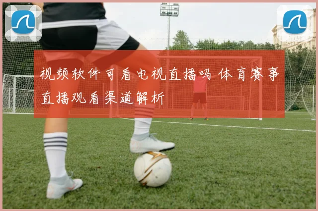 视频软件可看电视直播吗 体育赛事直播观看渠道解析