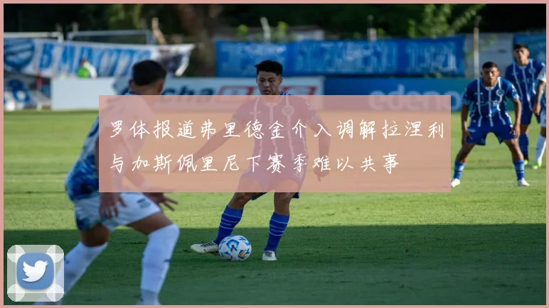 罗体报道弗里德金介入调解拉涅利与加斯佩里尼下赛季难以共事