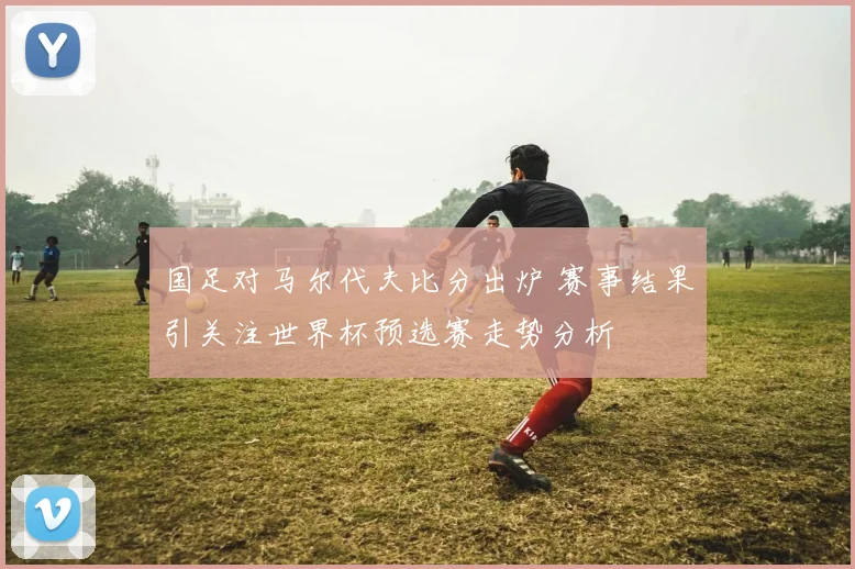 国足对马尔代夫比分出炉 赛事结果引关注世界杯预选赛走势分析