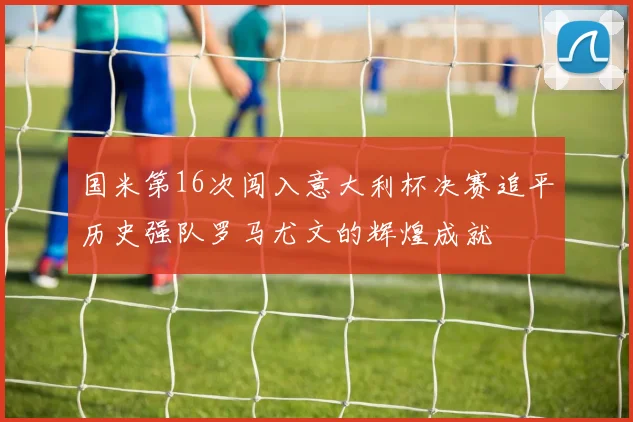 国米第16次闯入意大利杯决赛追平历史强队罗马尤文的辉煌成就