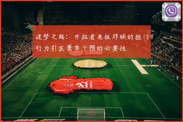 追梦之路：开拓者老板邓顿的抠门行为引发萧华干预的必要性