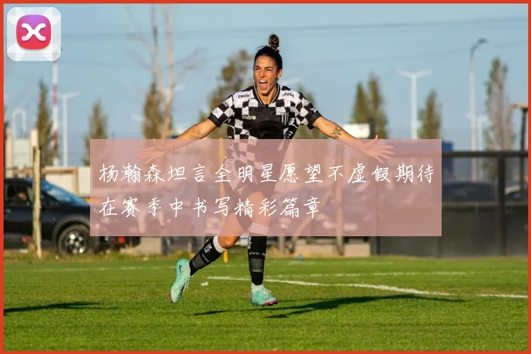 杨瀚森坦言全明星愿望不虚假期待在赛季中书写精彩篇章