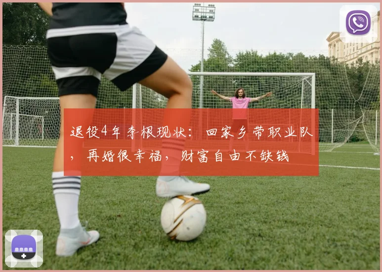 退役4年李根现状：回家乡带职业队，再婚很幸福，财富自由不缺钱