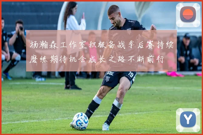 杨瀚森工作室积极备战季后赛持续磨练期待机会成长之路不断前行