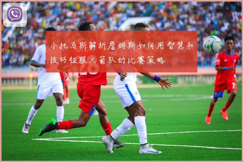 小托马斯解析詹姆斯如何用智慧和技巧征服火箭队的比赛策略