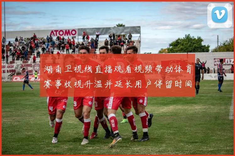 湖南卫视线直播观看视频带动体育赛事收视升温并延长用户停留时间