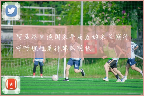 阿莱格里谈国米平局后的米兰期待呼吁理性看待球队现状