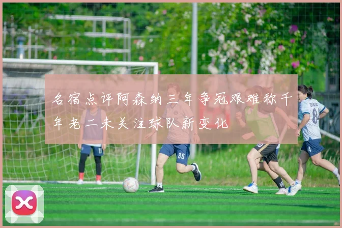 名宿点评阿森纳三年争冠艰难称千年老二未关注球队新变化