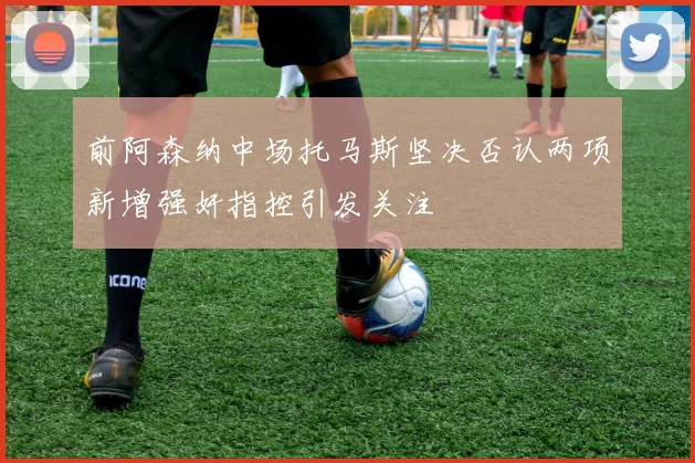 前阿森纳中场托马斯坚决否认两项新增强奸指控引发关注