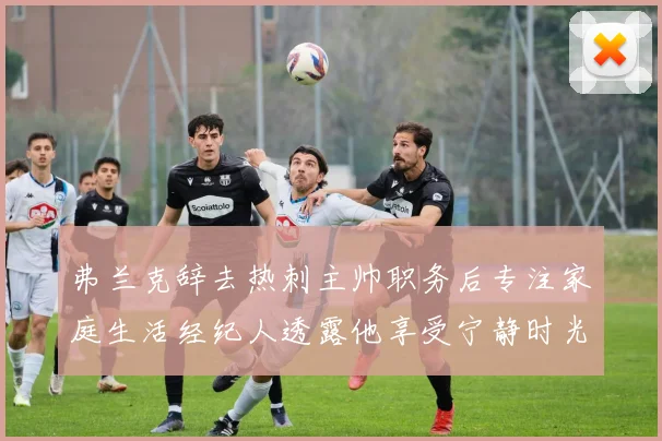 弗兰克辞去热刺主帅职务后专注家庭生活经纪人透露他享受宁静时光