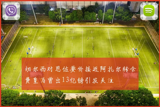 切尔西对恩佐要价接近阿扎尔转会费皇马曾出13亿镑引发关注