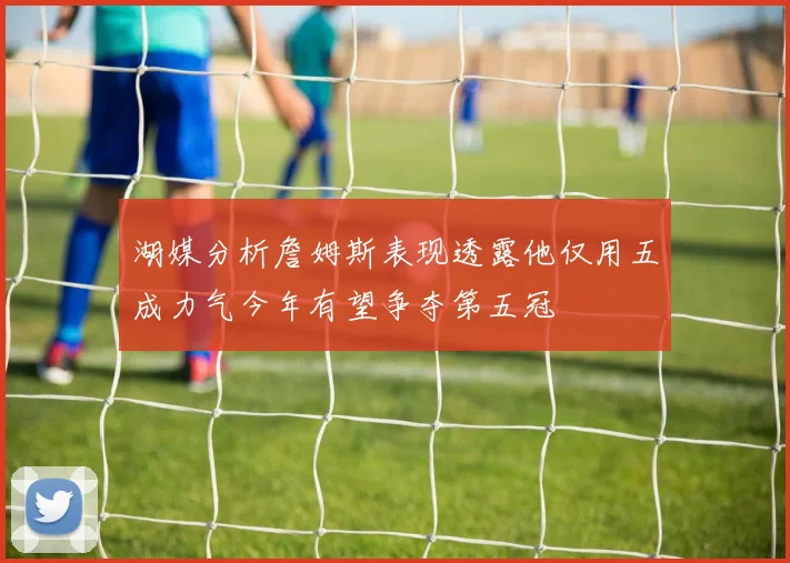 湖媒分析詹姆斯表现透露他仅用五成力气今年有望争夺第五冠