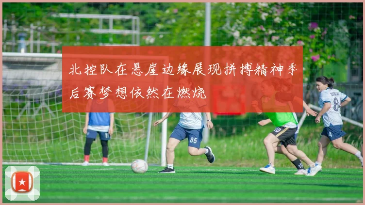 北控队在悬崖边缘展现拼搏精神季后赛梦想依然在燃烧