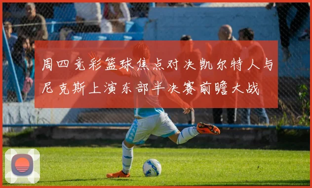 周四竞彩篮球焦点对决凯尔特人与尼克斯上演东部半决赛前瞻大战